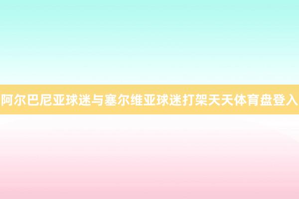 阿尔巴尼亚球迷与塞尔维亚球迷打架天天体育盘登入