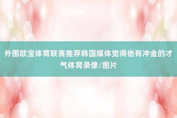 外围欧宝体育联赛推荐韩国媒体觉得他有冲金的才气体育录像/图片