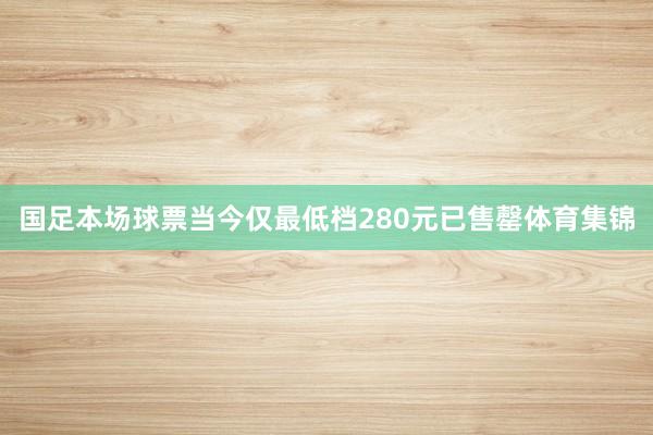 国足本场球票当今仅最低档280元已售罄体育集锦