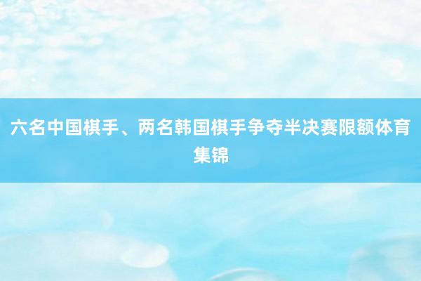 六名中国棋手、两名韩国棋手争夺半决赛限额体育集锦