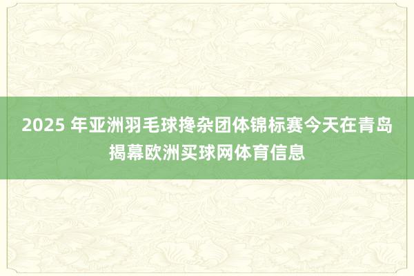 2025 年亚洲羽毛球搀杂团体锦标赛今天在青岛揭幕欧洲买球网体育信息