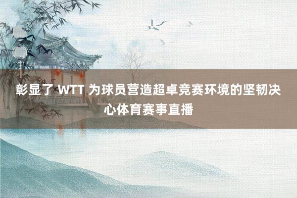 彰显了 WTT 为球员营造超卓竞赛环境的坚韧决心体育赛事直播