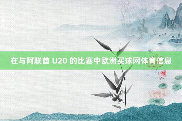 在与阿联酋 U20 的比赛中欧洲买球网体育信息