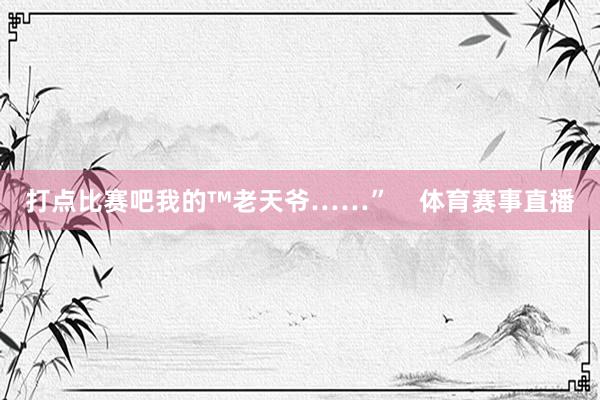 打点比赛吧我的™老天爷……”    体育赛事直播