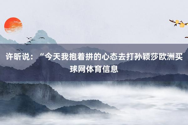 许昕说：“今天我抱着拼的心态去打孙颖莎欧洲买球网体育信息