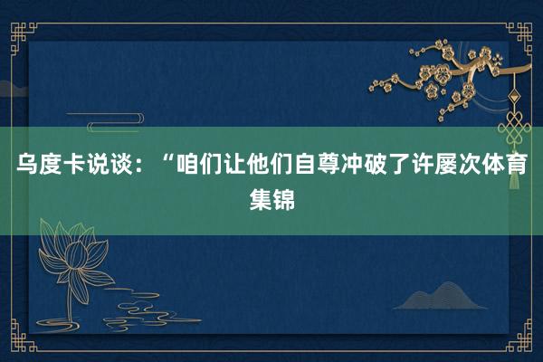 乌度卡说谈：“咱们让他们自尊冲破了许屡次体育集锦