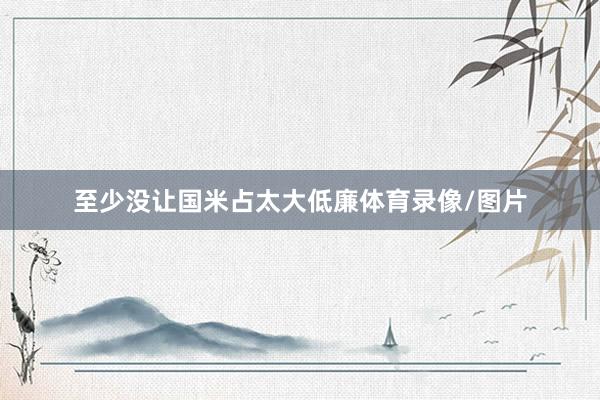 至少没让国米占太大低廉体育录像/图片