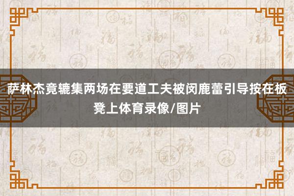 萨林杰竟辘集两场在要道工夫被闵鹿蕾引导按在板凳上体育录像/图片