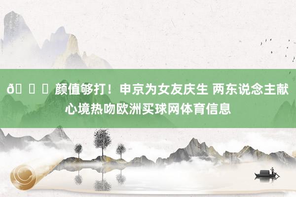 😍颜值够打！申京为女友庆生 两东说念主献心境热吻欧洲买球网体育信息