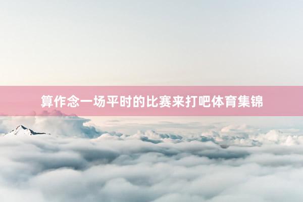 算作念一场平时的比赛来打吧体育集锦